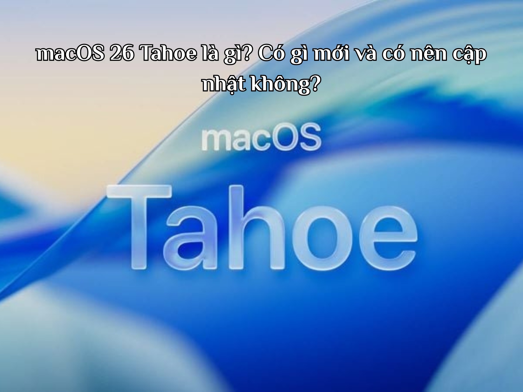 macOS 26 Tahoe là gì? Có gì mới và có nên cập nhật không?